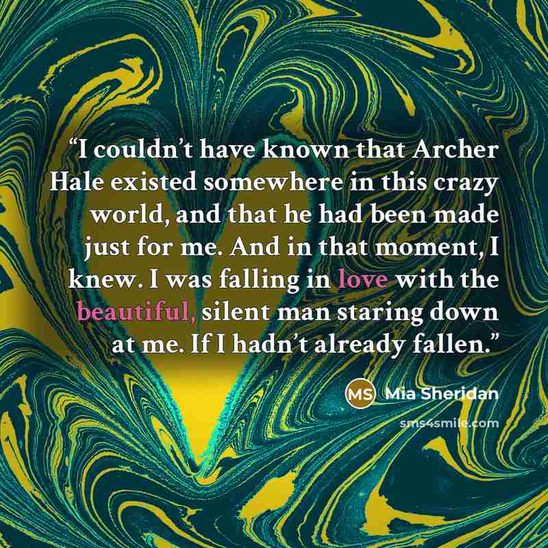 “I couldn’t have known that Archer Hale existed somewhere in this crazy world, and that he had been made just for me. And in that moment, I knew. I was falling in love with the beautiful, silent man staring down at me. If I hadn’t already fallen.” quote by Mia Sheridan