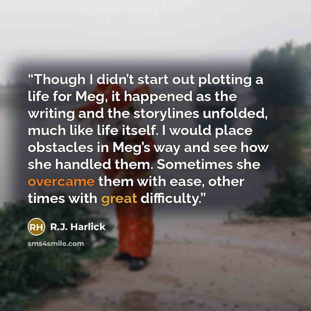 “Though I didn’t start out plotting a life for Meg, it happened as the writing and the storylines unfolded, much like life itself. I would place obstacles in Meg’s way and see how she handled them. Sometimes she overcame them with ease, other times with great difficulty.” quote by R.J. Harlick