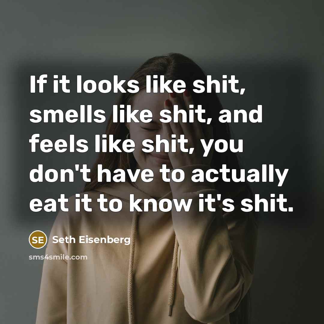 “If it looks like shit, smells like shit, and feels like shit, you don't have to actually eat it to know it's shit.” quote by Seth Eisenberg
