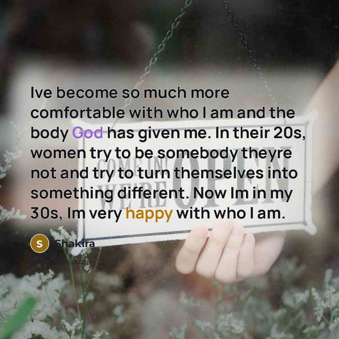 “Ive become so much more comfortable with who I am and the body God has given me. In their 20s, women try to be somebody theyre not and try to turn themselves into something different. Now Im in my 30s, Im very happy with who I am.” quote by Shakira