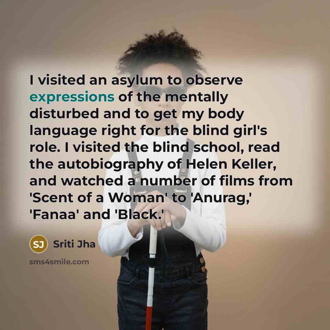 “I visited an asylum to observe expressions of the mentally disturbed and to get my body language right for the blind girl's role. I visited the blind school, read the autobiography of Helen Keller, and watched a number of films from 'Scent of a Woman' to 'Anurag,' 'Fanaa' and 'Black.'” quote by Sriti Jha