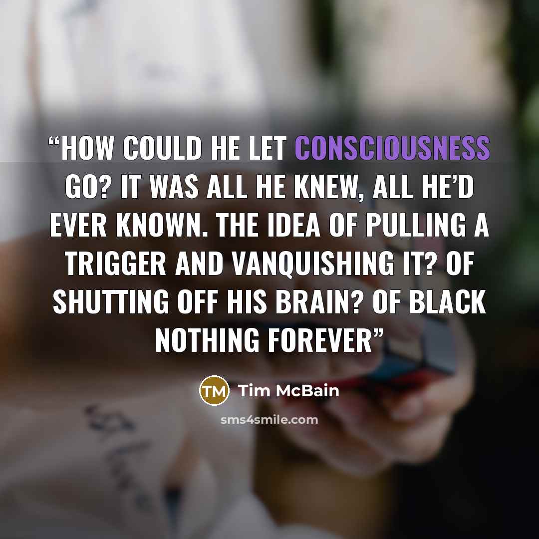 “How could he let consciousness go? It was all he knew, all he’d ever known. The idea of pulling a trigger and vanquishing it? Of shutting off his brain? Of black nothing forever” quote by Tim McBain