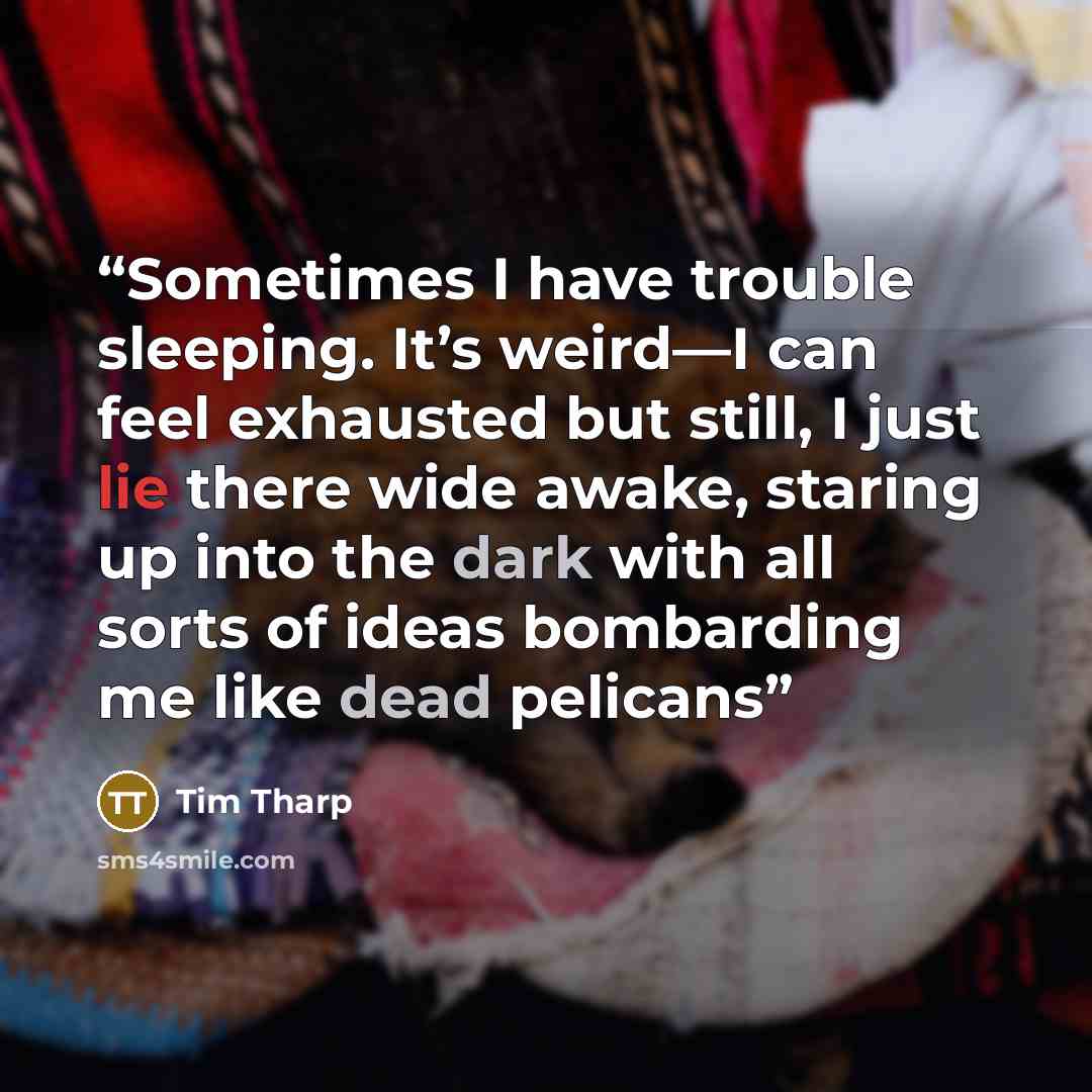 “Sometimes I have trouble sleeping. It’s weird—I can feel exhausted but still, I just lie there wide awake, staring up into the dark with all sorts of ideas bombarding me like dead pelicans” quote by Tim Tharp