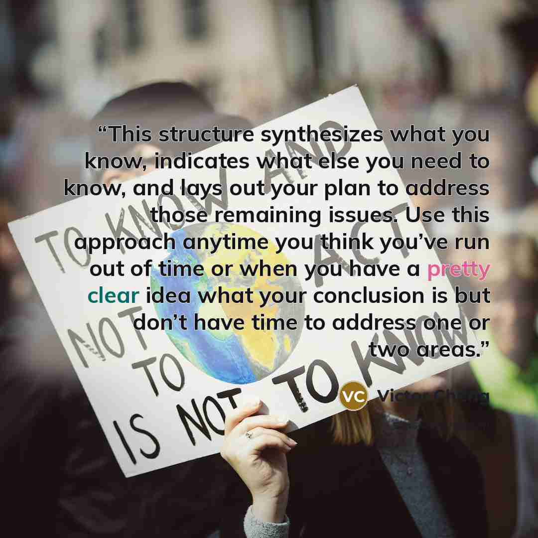 “This structure synthesizes what you know, indicates what else you need to know, and lays out your plan to address those remaining issues. Use this approach anytime you think you’ve run out of time or when you have a pretty clear idea what your conclusion is but don’t have time to address one or…” quote by Victor Cheng