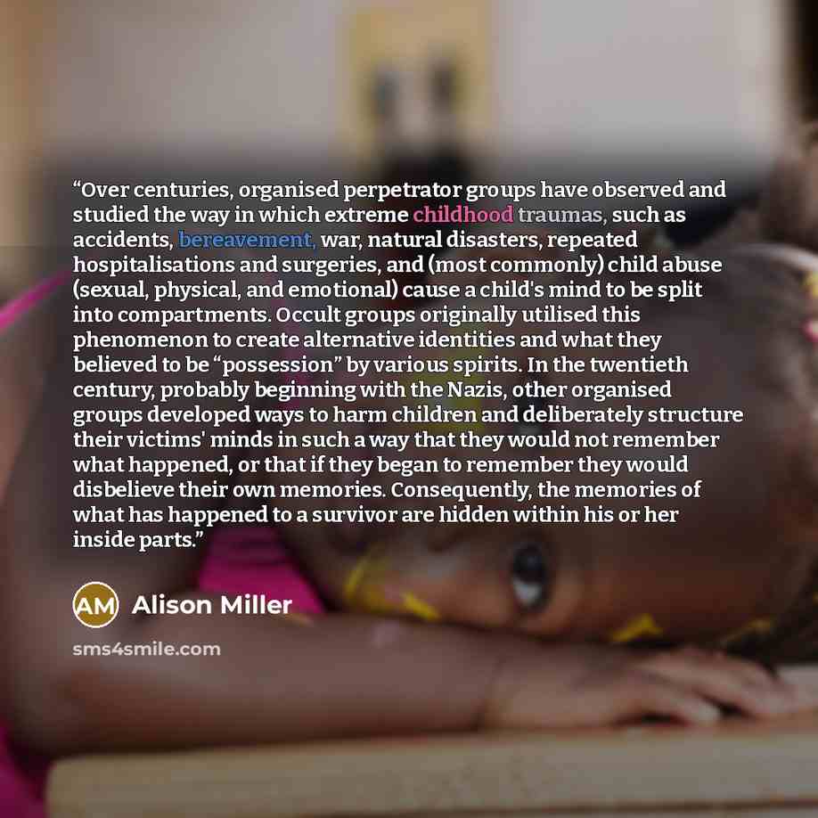 “Over centuries, organised perpetrator groups have observed and studied the way in which extreme childhood traumas, such as accidents, bereavement, war, natural disasters, repeated hospitalisations and surgeries, and (most commonly) child abuse (sexual, physical, and emotional) cause a child's mind…” quote by Alison Miller