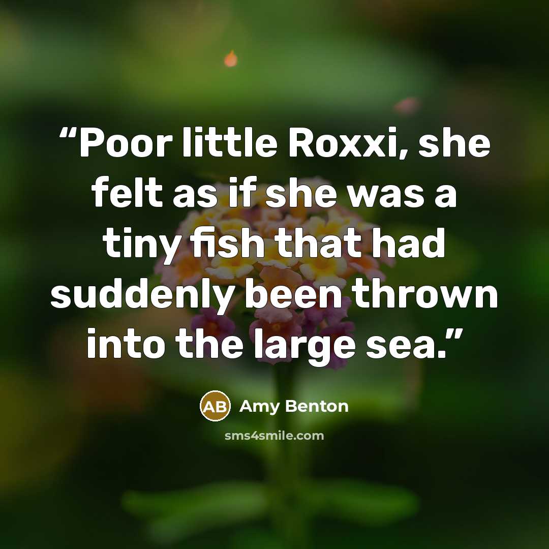 “Poor little Roxxi, she felt as if she was a tiny fish that had suddenly been thrown into the large sea.” quote by Amy Benton