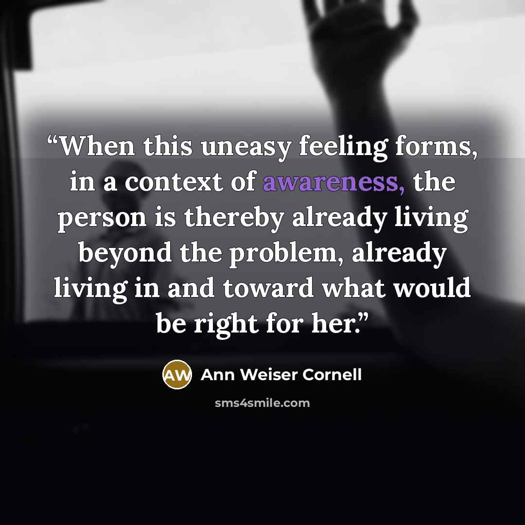 “When this uneasy feeling forms, in a context of awareness, the person is thereby already living beyond the problem, already living in and toward what would be right for her.” quote by Ann Weiser Cornell