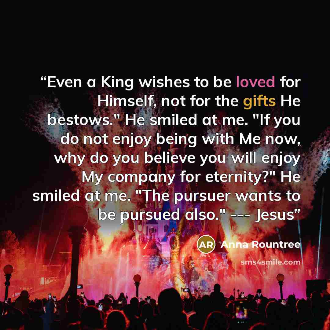 “Even a King wishes to be loved for Himself, not for the gifts He bestows." He smiled at me. "If you do not enjoy being with Me now, why do you believe you will enjoy My company for eternity?" He smiled at me. "The pursuer wants to be pursued also." --- Jesus” quote by Anna Rountree