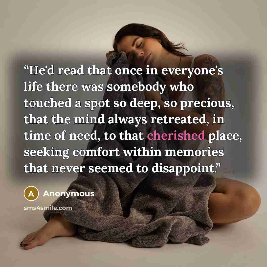 “He'd read that once in everyone's life there was somebody who touched a spot so deep, so precious, that the mind always retreated, in time of need, to that cherished place, seeking comfort within memories that never seemed to disappoint.” quote by Anonymous