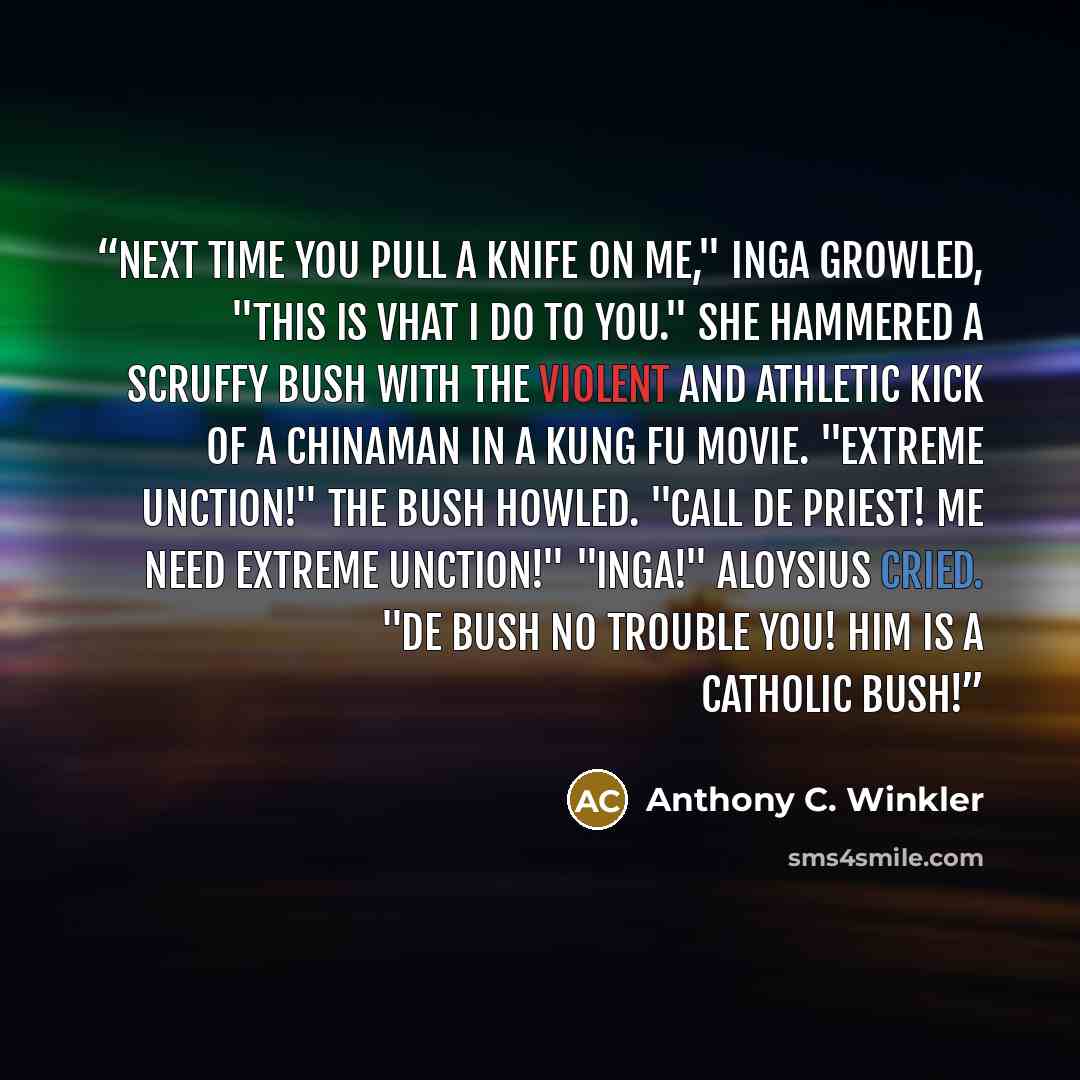“Next time you pull a knife on me," Inga growled, "this is vhat I do to you." She hammered a scruffy bush with the violent and athletic kick of a Chinaman in a kung fu movie. "Extreme Unction!" the bush howled. "Call de priest! Me need Extreme Unction!" "Inga!" Aloysius cried. "De bush no trouble…” quote by Anthony C. Winkler