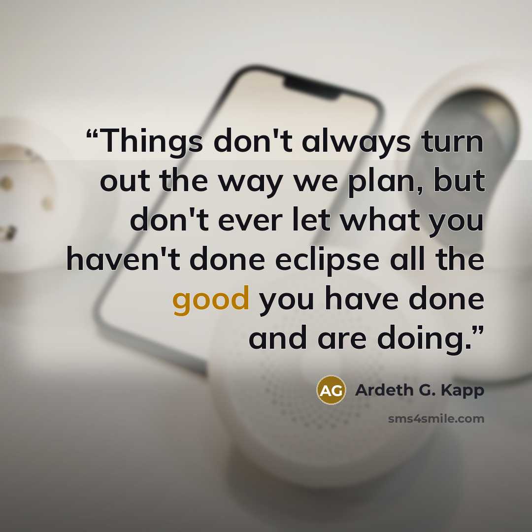 “Things don't always turn out the way we plan, but don't ever let what you haven't done eclipse all the good you have done and are doing.” quote by Ardeth G. Kapp