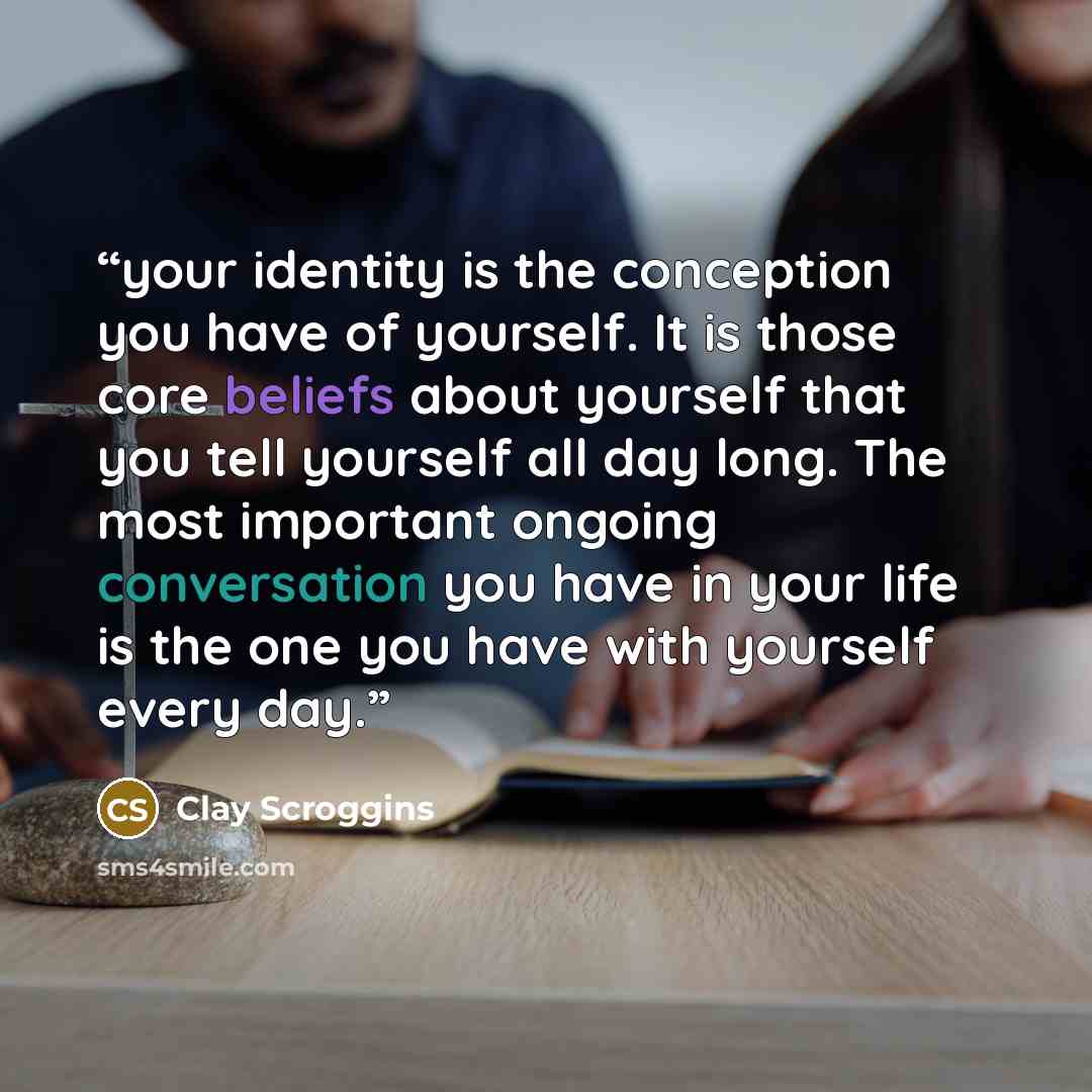 “your identity is the conception you have of yourself. It is those core beliefs about yourself that you tell yourself all day long. The most important ongoing conversation you have in your life is the one you have with yourself every day.” quote by Clay Scroggins
