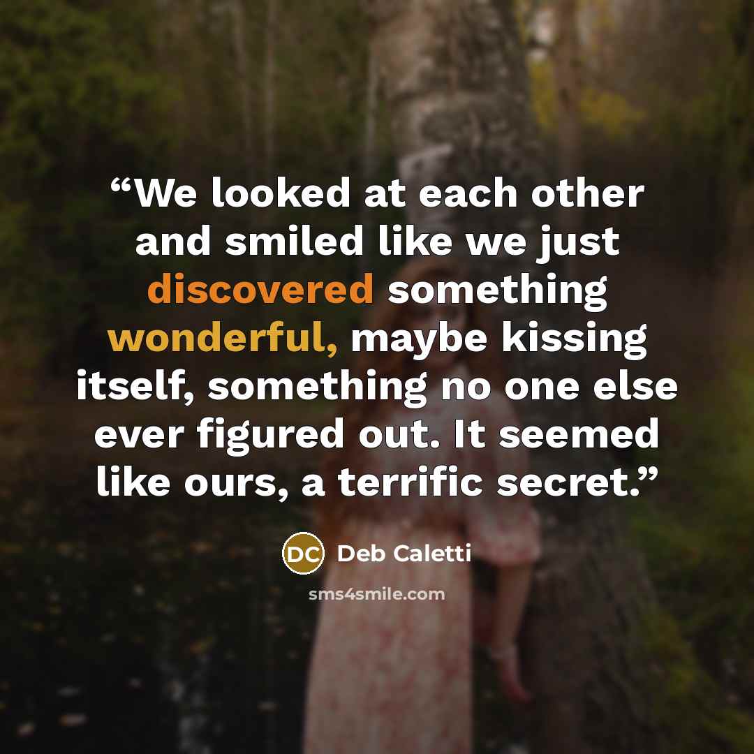 “We looked at each other and smiled like we just discovered something wonderful, maybe kissing itself, something no one else ever figured out. It seemed like ours, a terrific secret.” quote by Deb Caletti