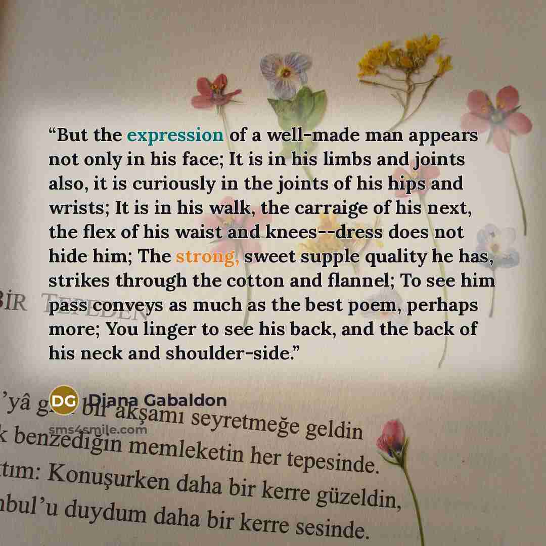 “But the expression of a well-made man appears not only in his face; It is in his limbs and joints also, it is curiously in the joints of his hips and wrists; It is in his walk, the carraige of his next, the flex of his waist and knees--dress does not hide him; The strong, sweet supple quality he…” quote by Diana Gabaldon
