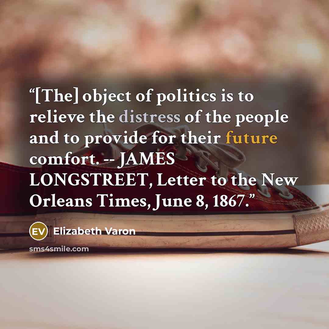 “[The] object of politics is to relieve the distress of the people and to provide for their future comfort. -- JAMES LONGSTREET, Letter to the New Orleans Times, June 8, 1867.” quote by Elizabeth Varon
