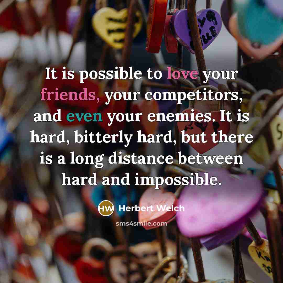 “It is possible to love your friends, your competitors, and even your enemies. It is hard, bitterly hard, but there is a long distance between hard and impossible.” quote by Herbert Welch