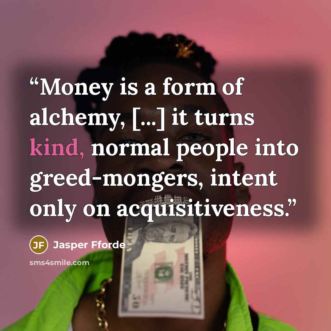 “Money is a form of alchemy, [...] it turns kind, normal people into greed-mongers, intent only on acquisitiveness.” quote by Jasper Fforde