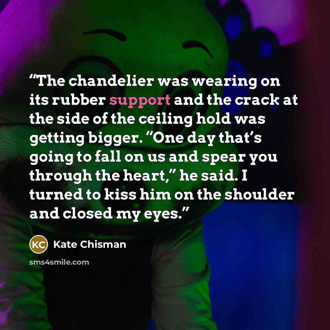 “The chandelier was wearing on its rubber support and the crack at the side of the ceiling hold was getting bigger. “One day that’s going to fall on us and spear you through the heart,” he said. I turned to kiss him on the shoulder and closed my eyes.” quote by Kate Chisman
