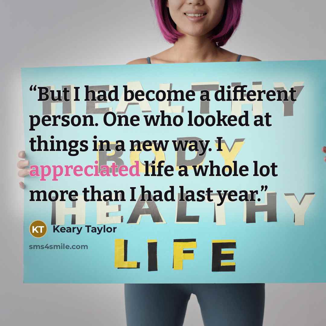 “But I had become a different person. One who looked at things in a new way. I appreciated life a whole lot more than I had last year.” quote by Keary Taylor