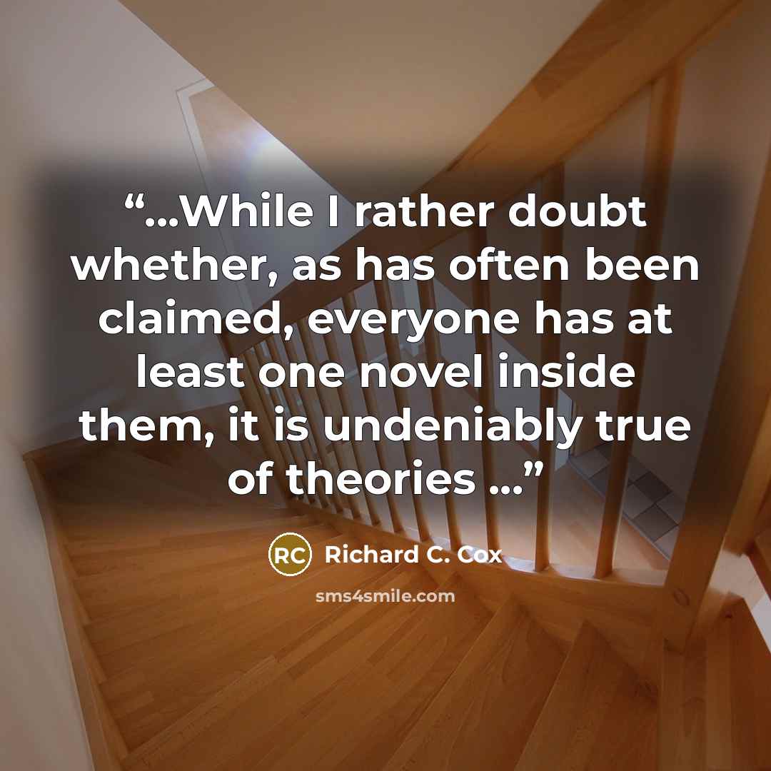 “...While I rather doubt whether, as has often been claimed, everyone has at least one novel inside them, it is undeniably true of theories ...” quote by Richard C. Cox