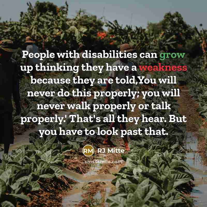 “People with disabilities can grow up thinking they have a weakness because they are told,You will never do this properly; you will never walk properly or talk properly.' That's all they hear. But you have to look past that.” quote by RJ Mitte