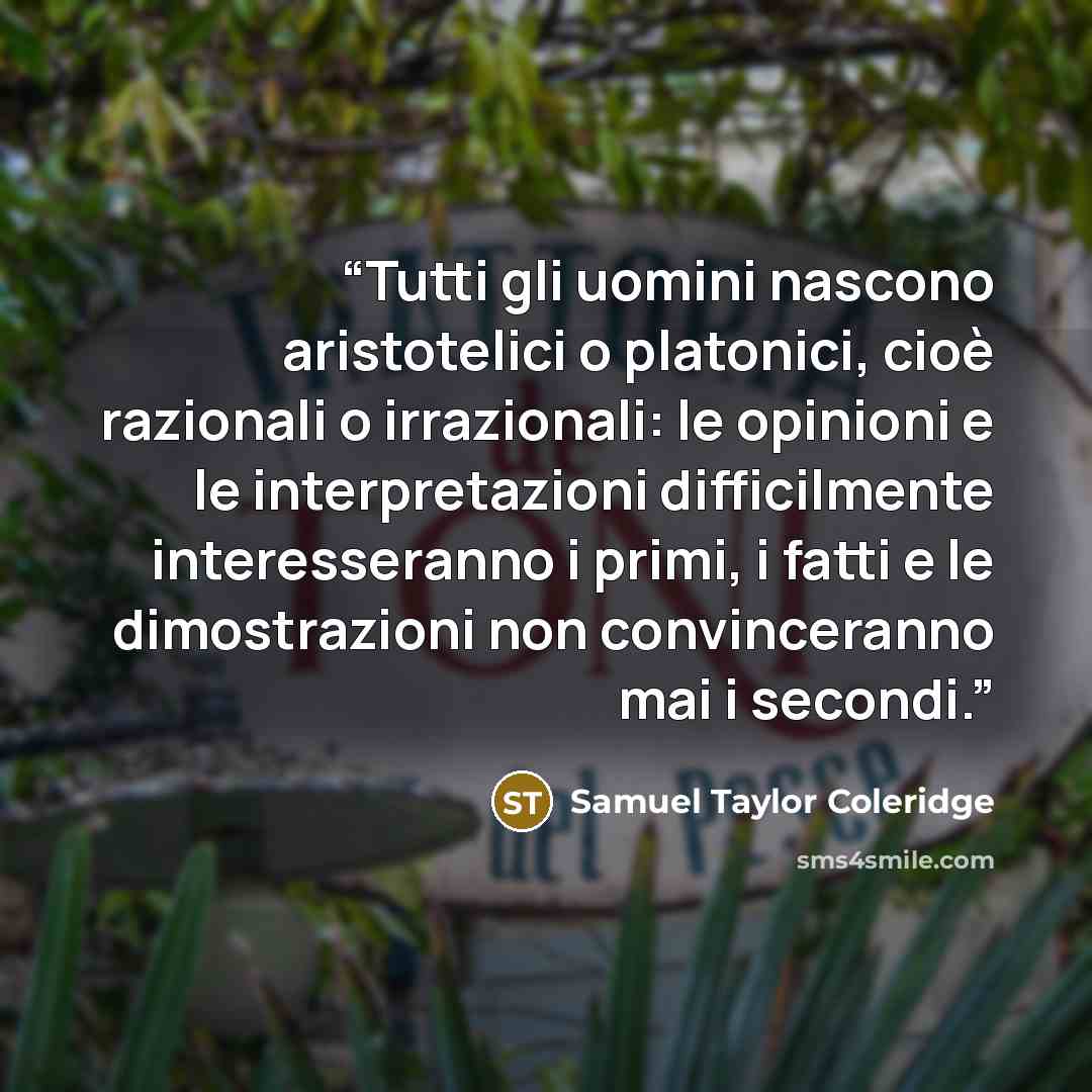 “Tutti gli uomini nascono aristotelici o platonici, cioè razionali o irrazionali: le opinioni e le interpretazioni difficilmente interesseranno i primi, i fatti e le dimostrazioni non convinceranno mai i secondi.” quote by Samuel Taylor Coleridge