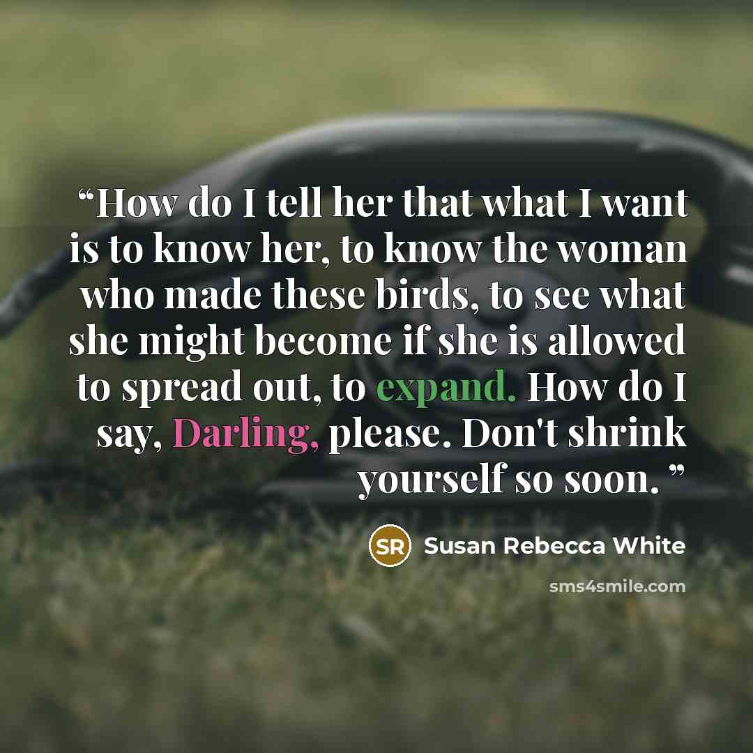 “How do I tell her that what I want is to know her, to know the woman who made these birds, to see what she might become if she is allowed to spread out, to expand. How do I say, Darling, please. Don't shrink yourself so soon.” quote by Susan Rebecca White