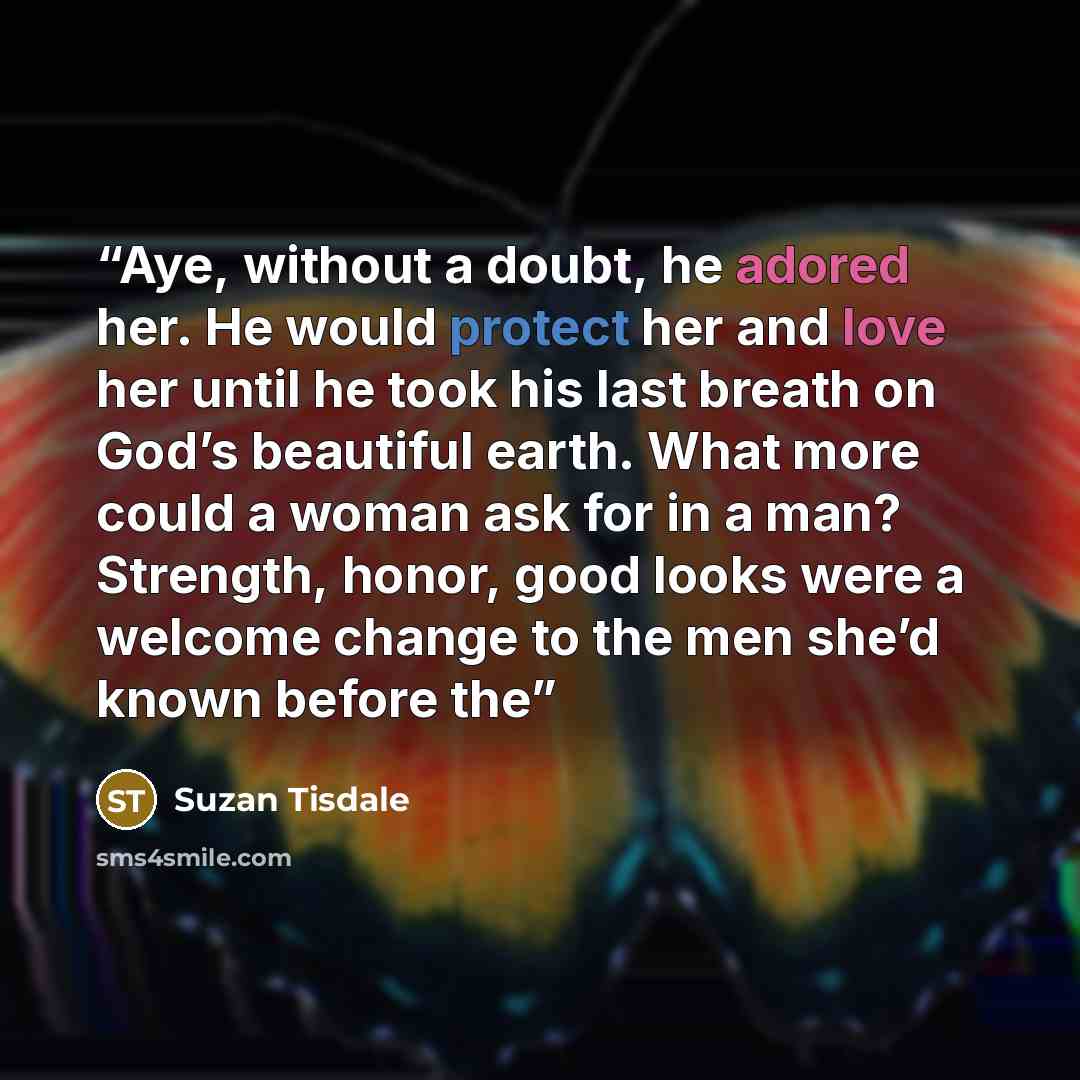 “Aye, without a doubt, he adored her. He would protect her and love her until he took his last breath on God’s beautiful earth. What more could a woman ask for in a man? Strength, honor, good looks were a welcome change to the men she’d known before the” quote by Suzan Tisdale