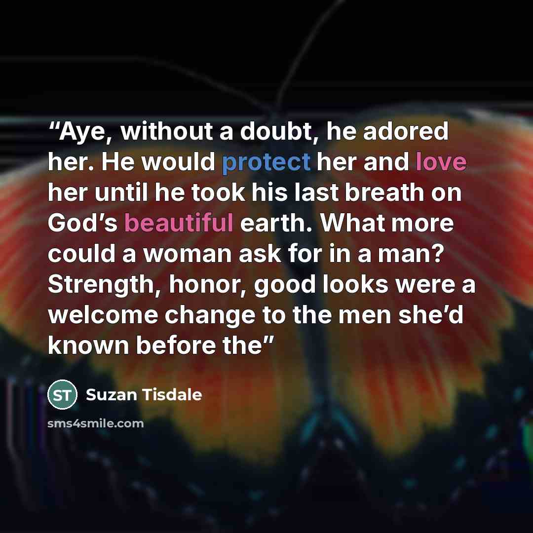 “Aye, without a doubt, he adored her. He would protect her and love her until he took his last breath on God’s beautiful earth. What more could a woman ask for in a man? Strength, honor, good looks were a welcome change to the men she’d known before the” quote by Suzan Tisdale