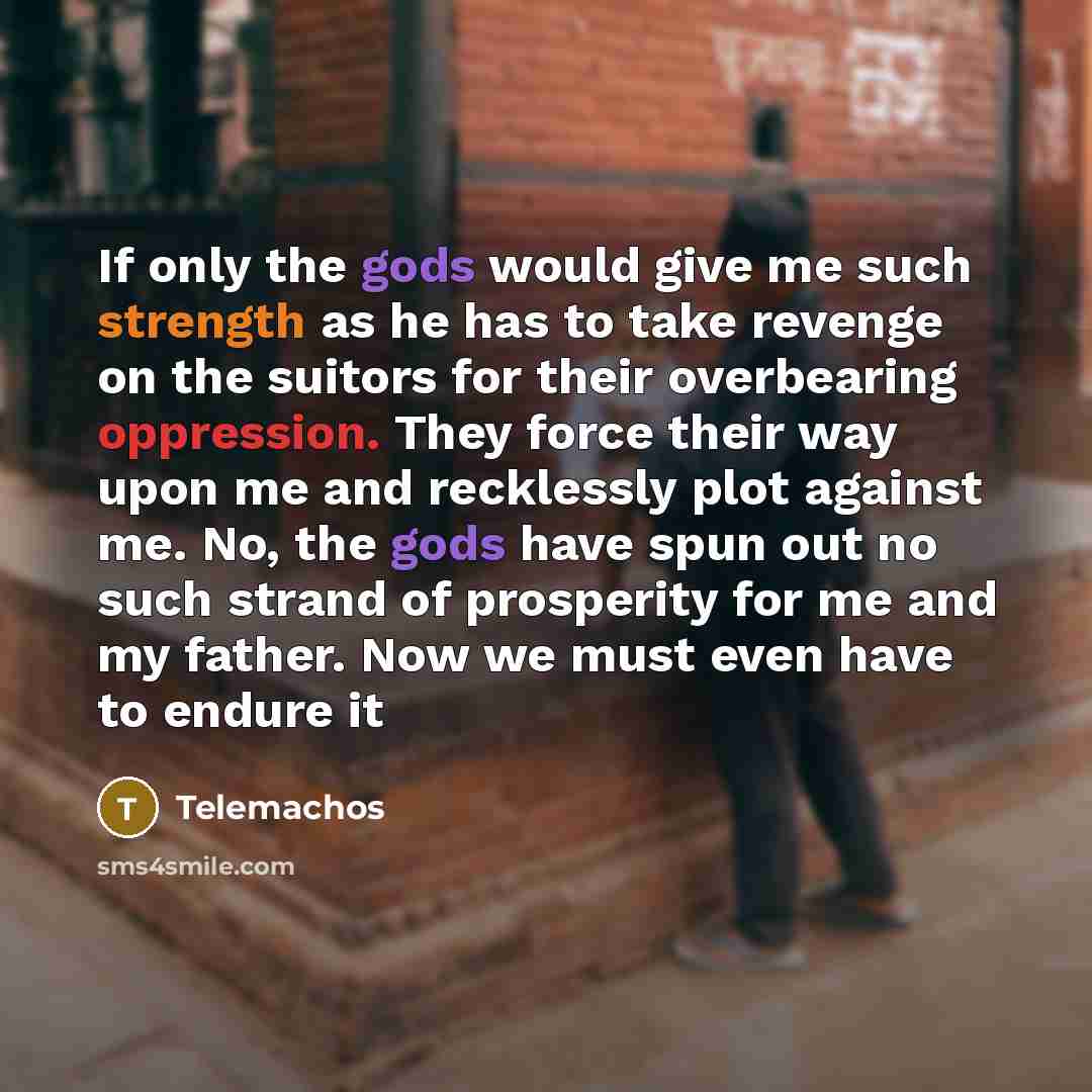 “If only the gods would give me such strength as he has to take revenge on the suitors for their overbearing oppression. They force their way upon me and recklessly plot against me. No, the gods have spun out no such strand of prosperity for me and my father. Now we must even have to endure it” quote by Telemachos