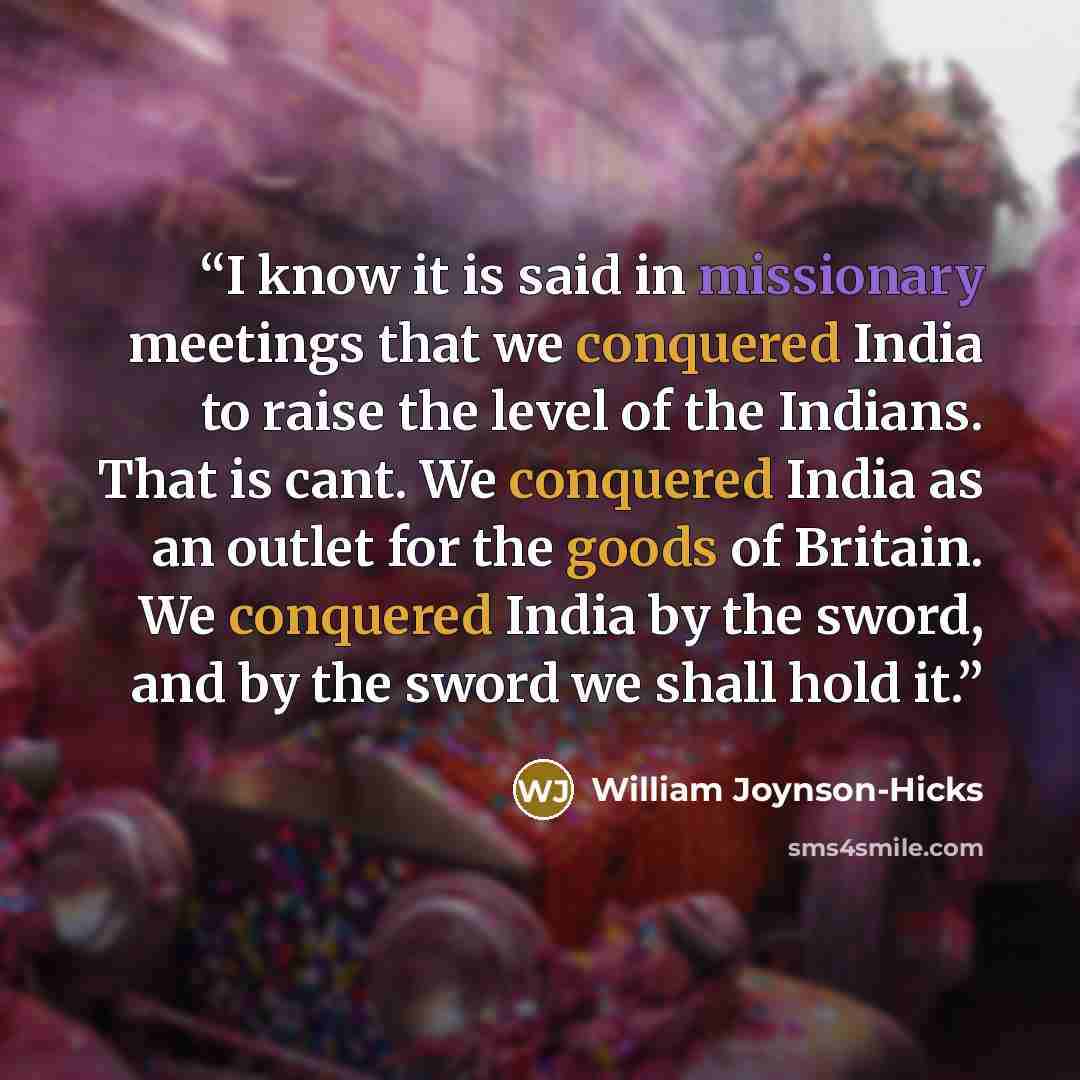 “I know it is said in missionary meetings that we conquered India to raise the level of the Indians. That is cant. We conquered India as an outlet for the goods of Britain. We conquered India by the sword, and by the sword we shall hold it.” quote by William Joynson-Hicks