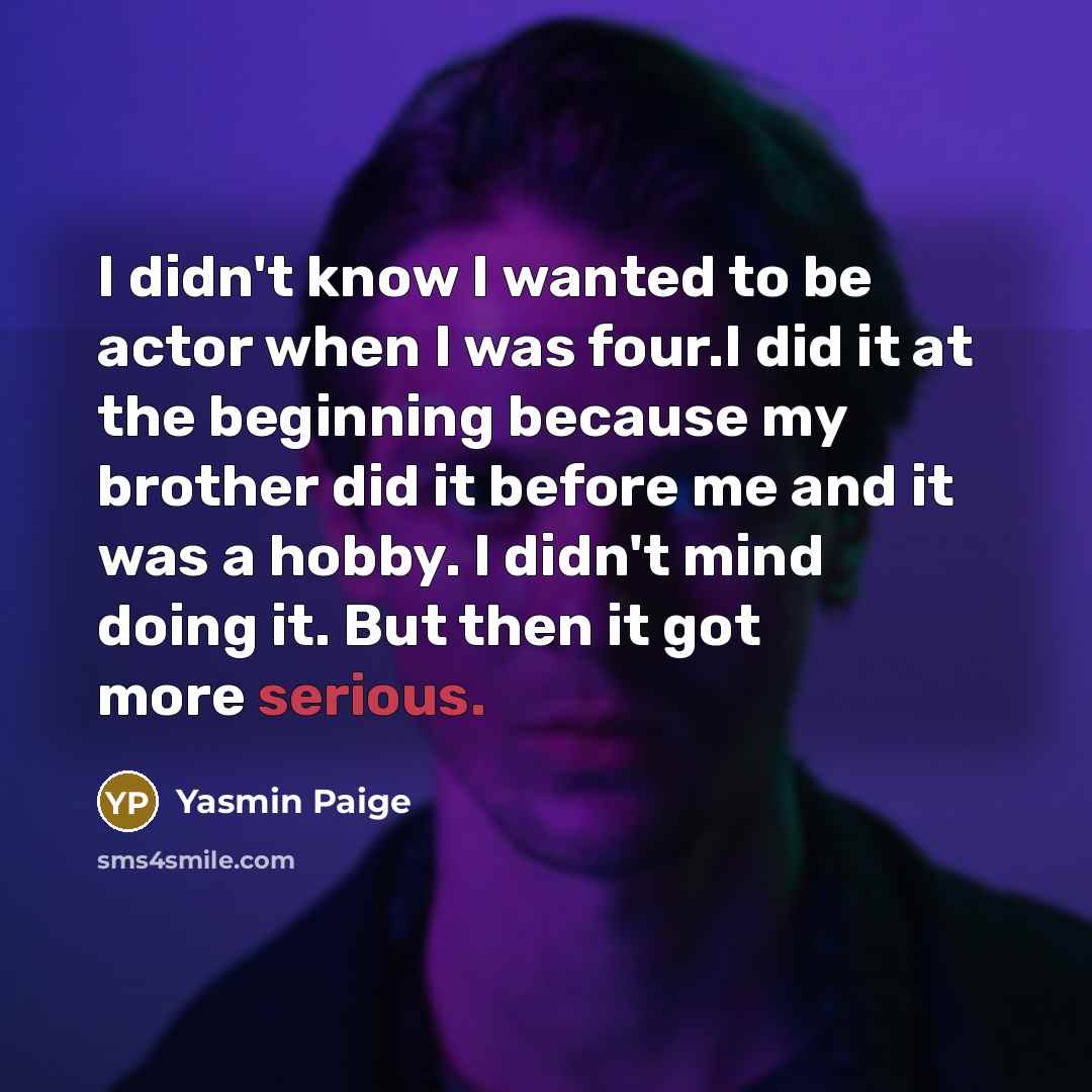 “I didn't know I wanted to be actor when I was four.I did it at the beginning because my brother did it before me and it was a hobby. I didn't mind doing it. But then it got more serious.” quote by Yasmin Paige