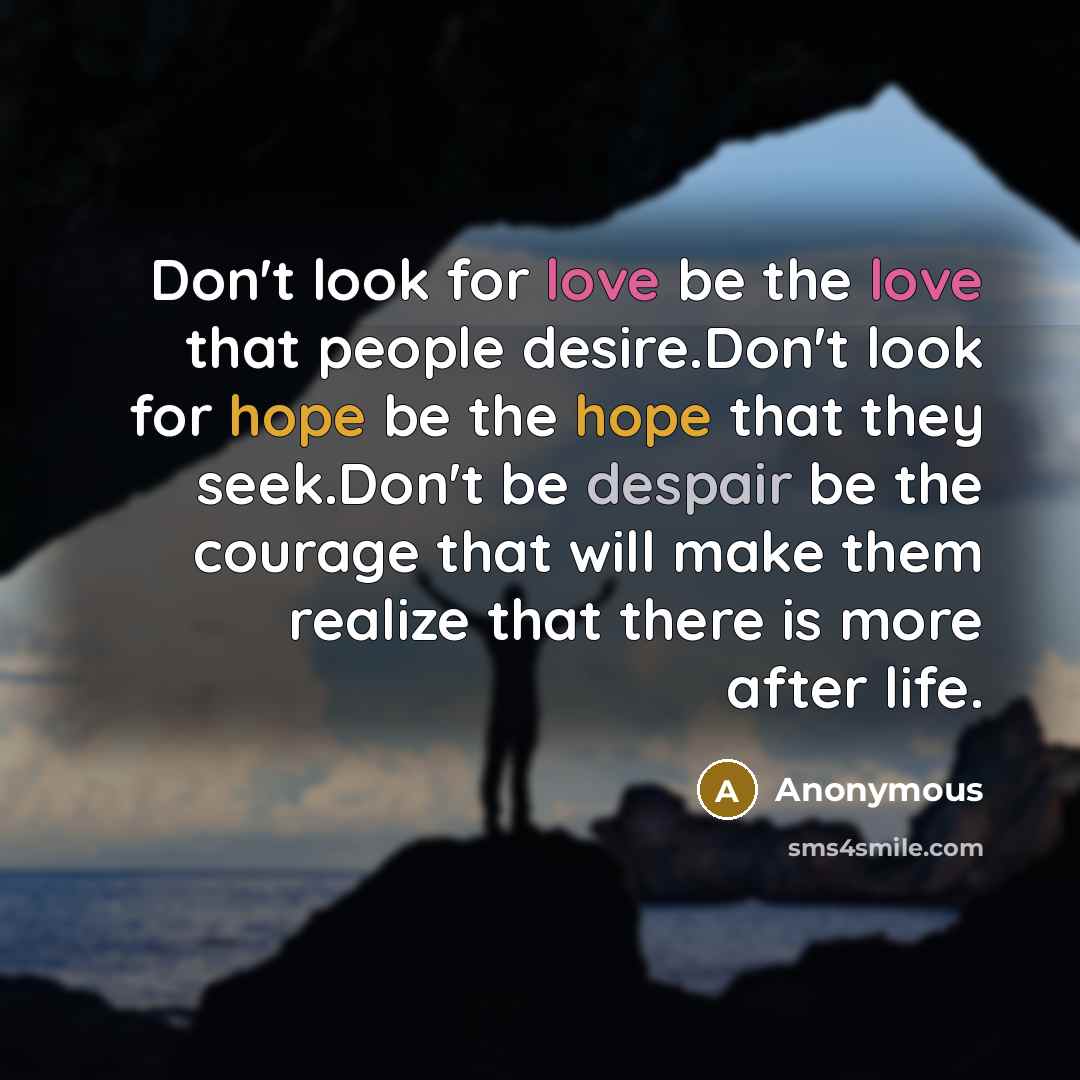 “Don't look for love be the love that people desire.Don't look for hope be the hope that they seek.Don't be despair be the courage that will make them realize that there is more after life.” quote by Anonymous