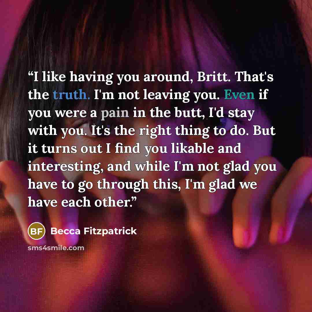 “I like having you around, Britt. That's the truth. I'm not leaving you. Even if you were a pain in the butt, I'd stay with you. It's the right thing to do. But it turns out I find you likable and interesting, and while I'm not glad you have to go through this, I'm glad we have each other.” quote by Becca Fitzpatrick