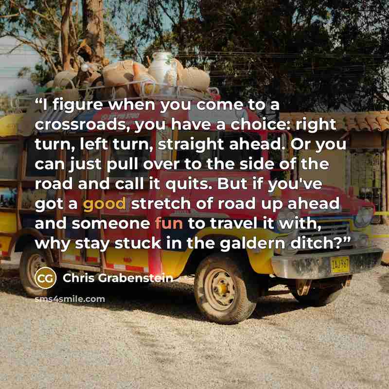 “I figure when you come to a crossroads, you have a choice: right turn, left turn, straight ahead. Or you can just pull over to the side of the road and call it quits. But if you've got a good stretch of road up ahead and someone fun to travel it with, why stay stuck in the galdern ditch?” quote by Chris Grabenstein