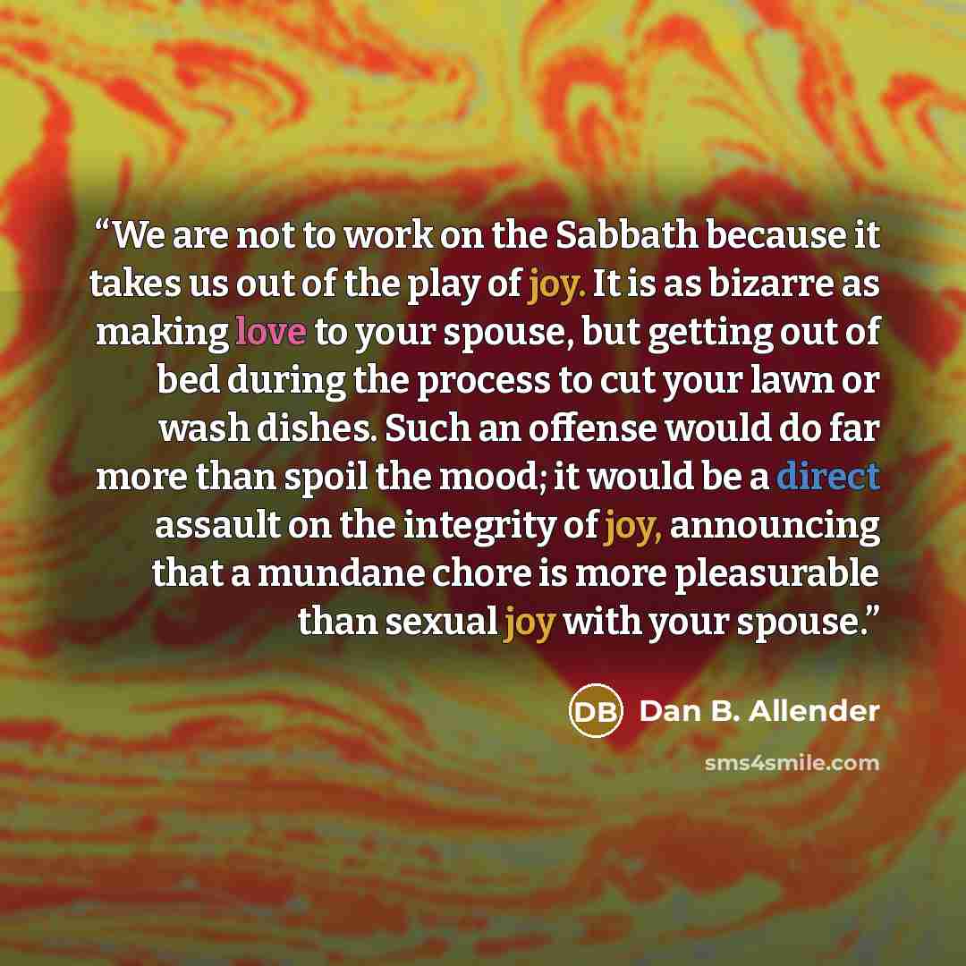 “We are not to work on the Sabbath because it takes us out of the play of joy. It is as bizarre as making love to your spouse, but getting out of bed during the process to cut your lawn or wash dishes. Such an offense would do far more than spoil the mood; it would be a direct assault on the…” quote by Dan B. Allender