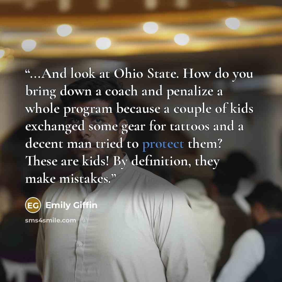 “...And look at Ohio State. How do you bring down a coach and penalize a whole program because a couple of kids exchanged some gear for tattoos and a decent man tried to protect them? These are kids! By definition, they make mistakes.” quote by Emily Giffin