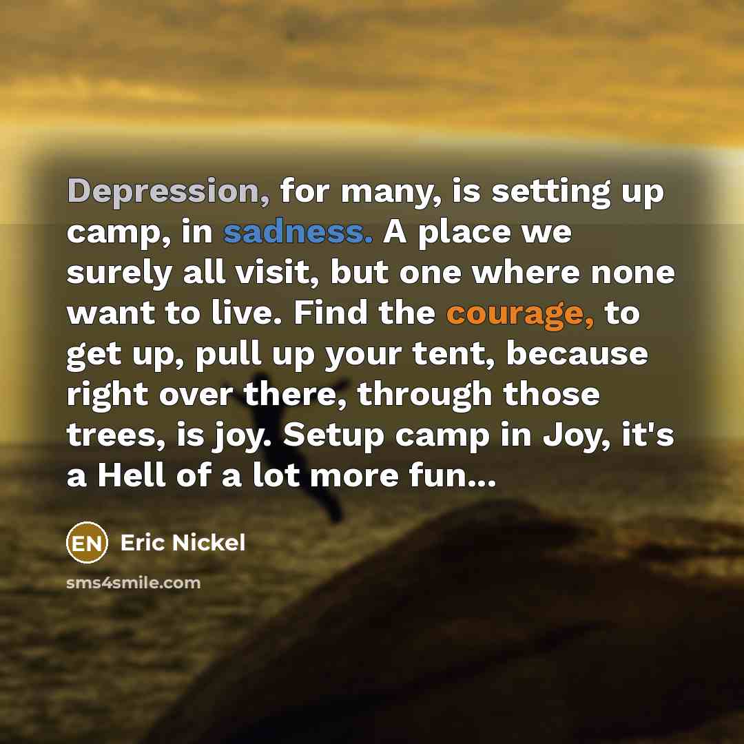 “Depression, for many, is setting up camp, in sadness. A place we surely all visit, but one where none want to live. Find the courage, to get up, pull up your tent, because right over there, through those trees, is joy. Setup camp in Joy, it's a Hell of a lot more fun...” quote by Eric Nickel