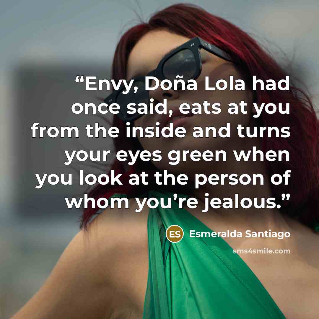 “Envy, Doña Lola had once said, eats at you from the inside and turns your eyes green when you look at the person of whom you’re jealous.” quote by Esmeralda Santiago