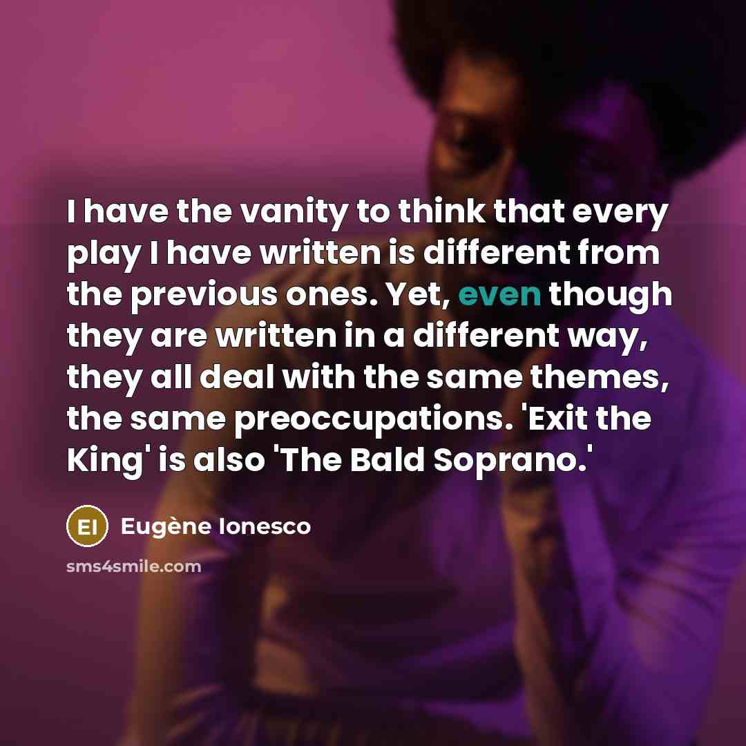 “I have the vanity to think that every play I have written is different from the previous ones. Yet, even though they are written in a different way, they all deal with the same themes, the same preoccupations. 'Exit the King' is also 'The Bald Soprano.'” quote by Eugene Ionesco