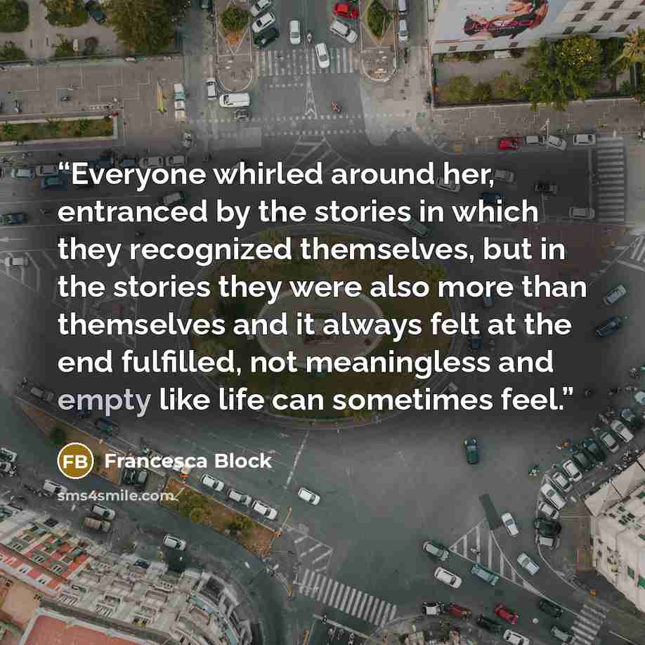 “Everyone whirled around her, entranced by the stories in which they recognized themselves, but in the stories they were also more than themselves and it always felt at the end fulfilled, not meaningless and empty like life can sometimes feel.” quote by Francesca Block