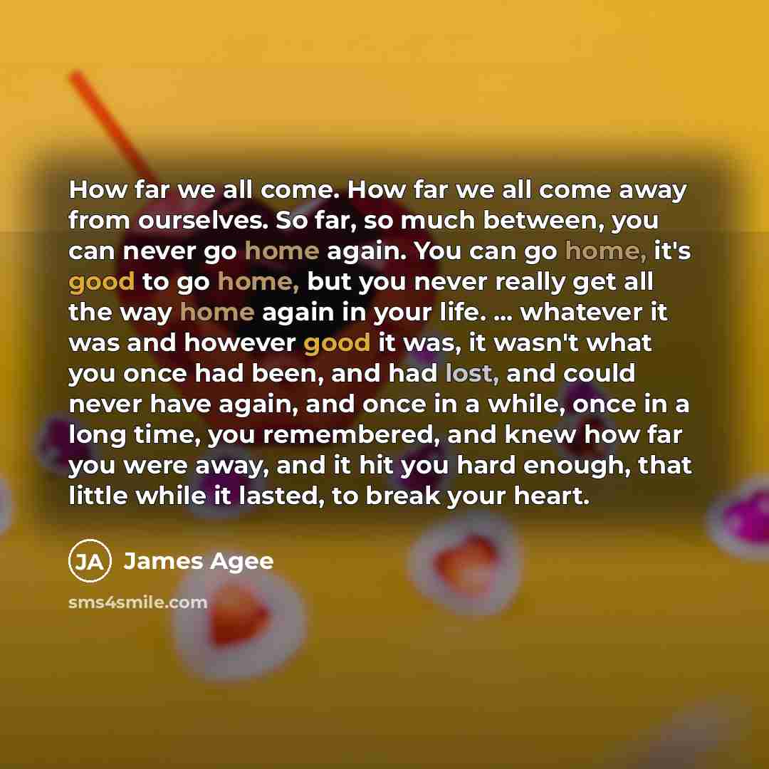 “How far we all come. How far we all come away from ourselves. So far, so much between, you can never go home again. You can go home, it's good to go home, but you never really get all the way home again in your life. ... whatever it was and however good it was, it wasn't what you once had been…” quote by James Agee