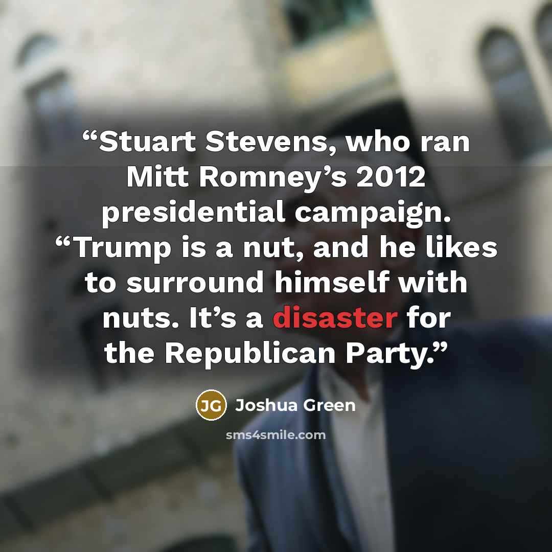 “Stuart Stevens, who ran Mitt Romney’s 2012 presidential campaign. “Trump is a nut, and he likes to surround himself with nuts. It’s a disaster for the Republican Party.” quote by Joshua Green