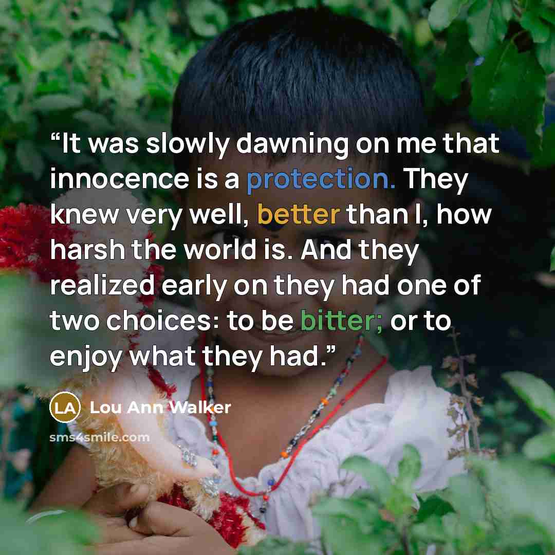 “It was slowly dawning on me that innocence is a protection. They knew very well, better than I, how harsh the world is. And they realized early on they had one of two choices: to be bitter; or to enjoy what they had.” quote by Lou Ann Walker