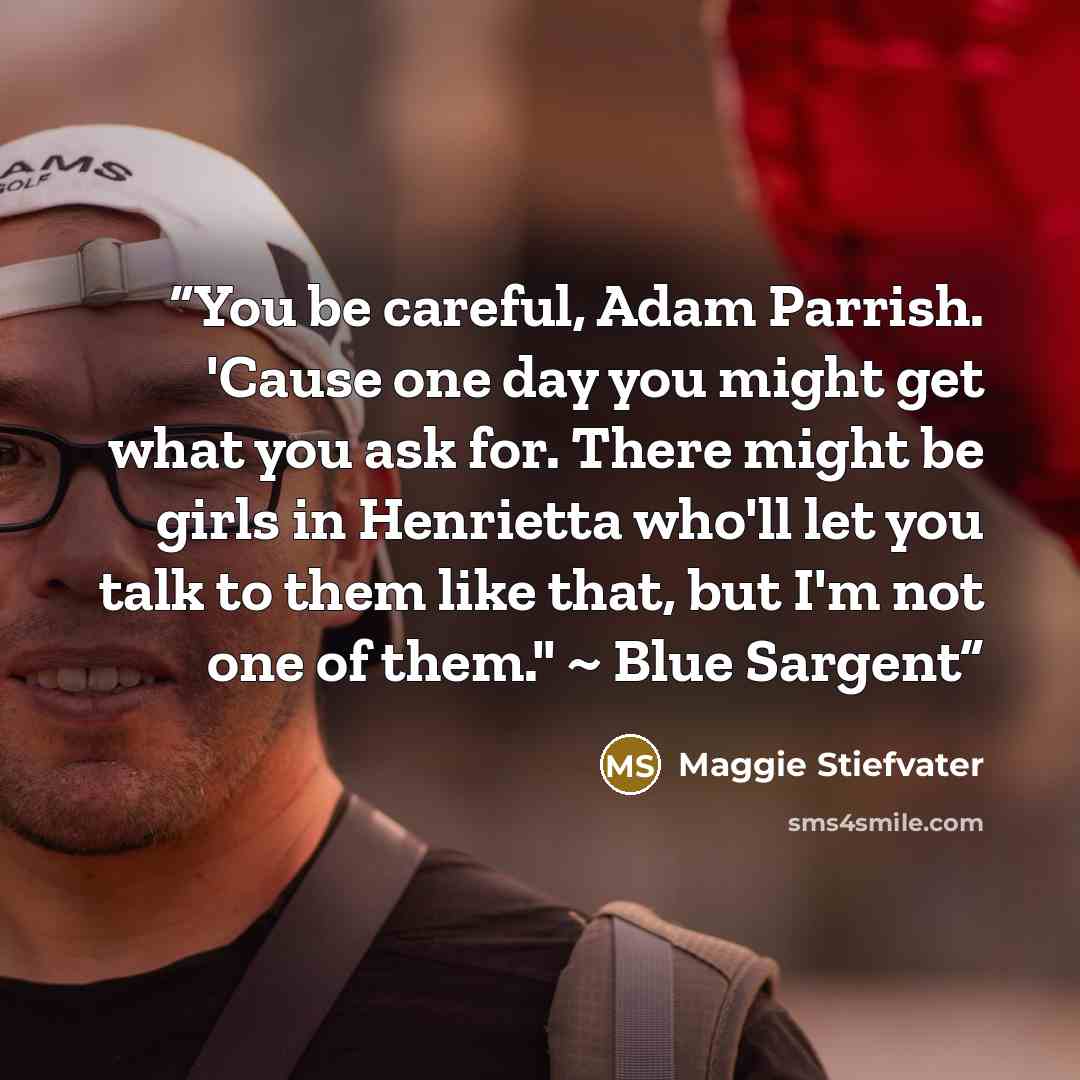 “You be careful, Adam Parrish. 'Cause one day you might get what you ask for. There might be girls in Henrietta who'll let you talk to them like that, but I'm not one of them." ~ Blue Sargent” quote by Maggie Stiefvater