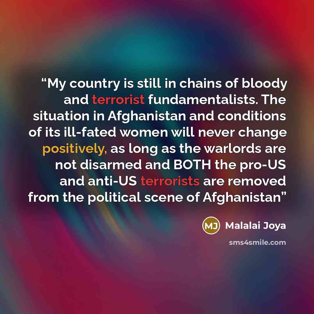 “My country is still in chains of bloody and terrorist fundamentalists. The situation in Afghanistan and conditions of its ill-fated women will never change positively, as long as the warlords are not disarmed and BOTH the pro-US and anti-US terrorists are removed from the political scene of…” quote by Malalai Joya