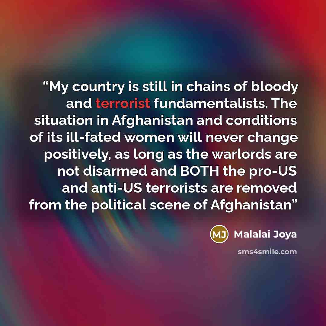 “My country is still in chains of bloody and terrorist fundamentalists. The situation in Afghanistan and conditions of its ill-fated women will never change positively, as long as the warlords are not disarmed and BOTH the pro-US and anti-US terrorists are removed from the political scene of…” quote by Malalai Joya