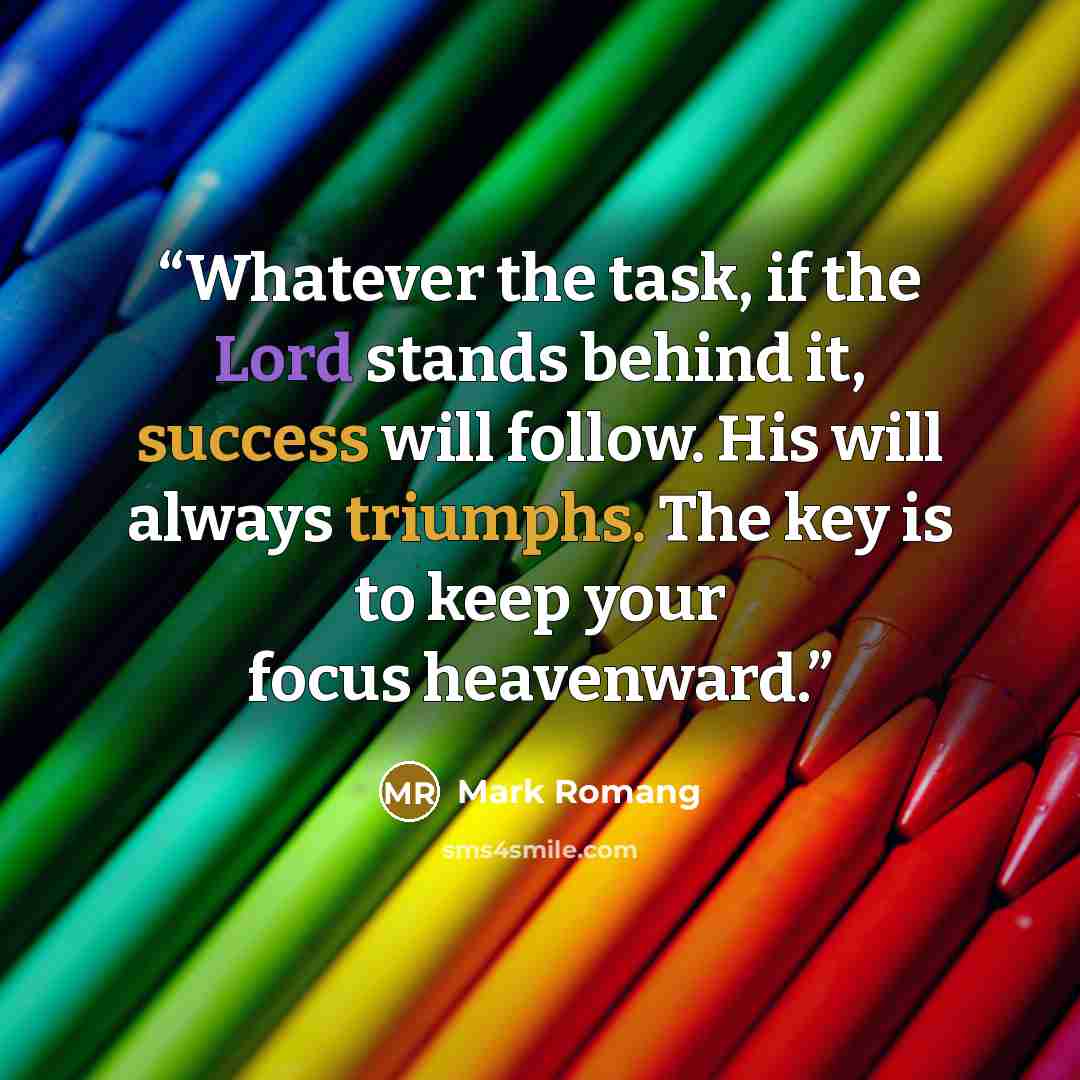 “Whatever the task, if the Lord stands behind it, success will follow. His will always triumphs. The key is to keep your focus heavenward.” quote by Mark Romang