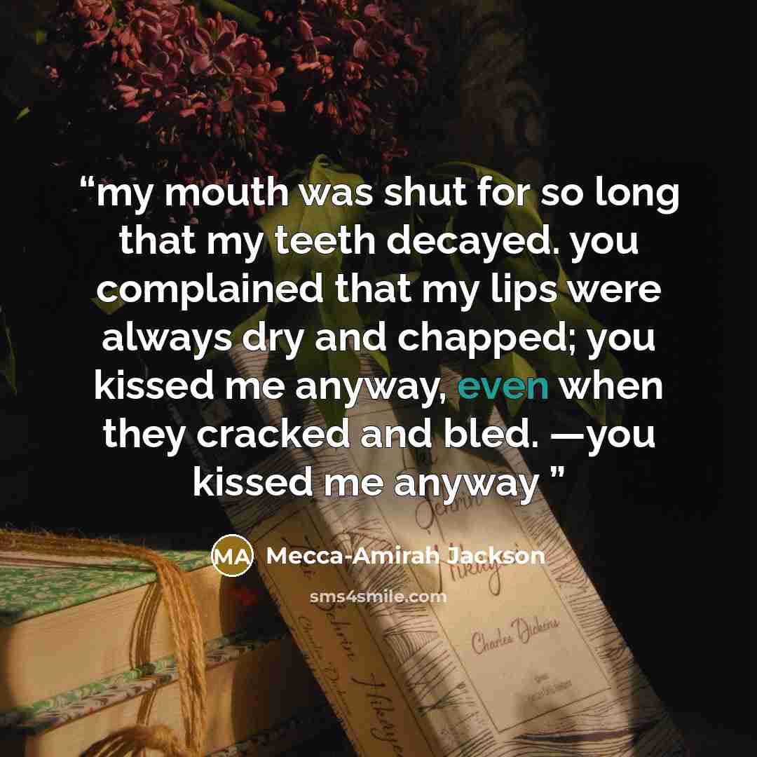 “my mouth was shut for so long that my teeth decayed. you complained that my lips were always dry and chapped; you kissed me anyway, even when they cracked and bled. —you kissed me anyway” quote by Mecca-Amirah Jackson