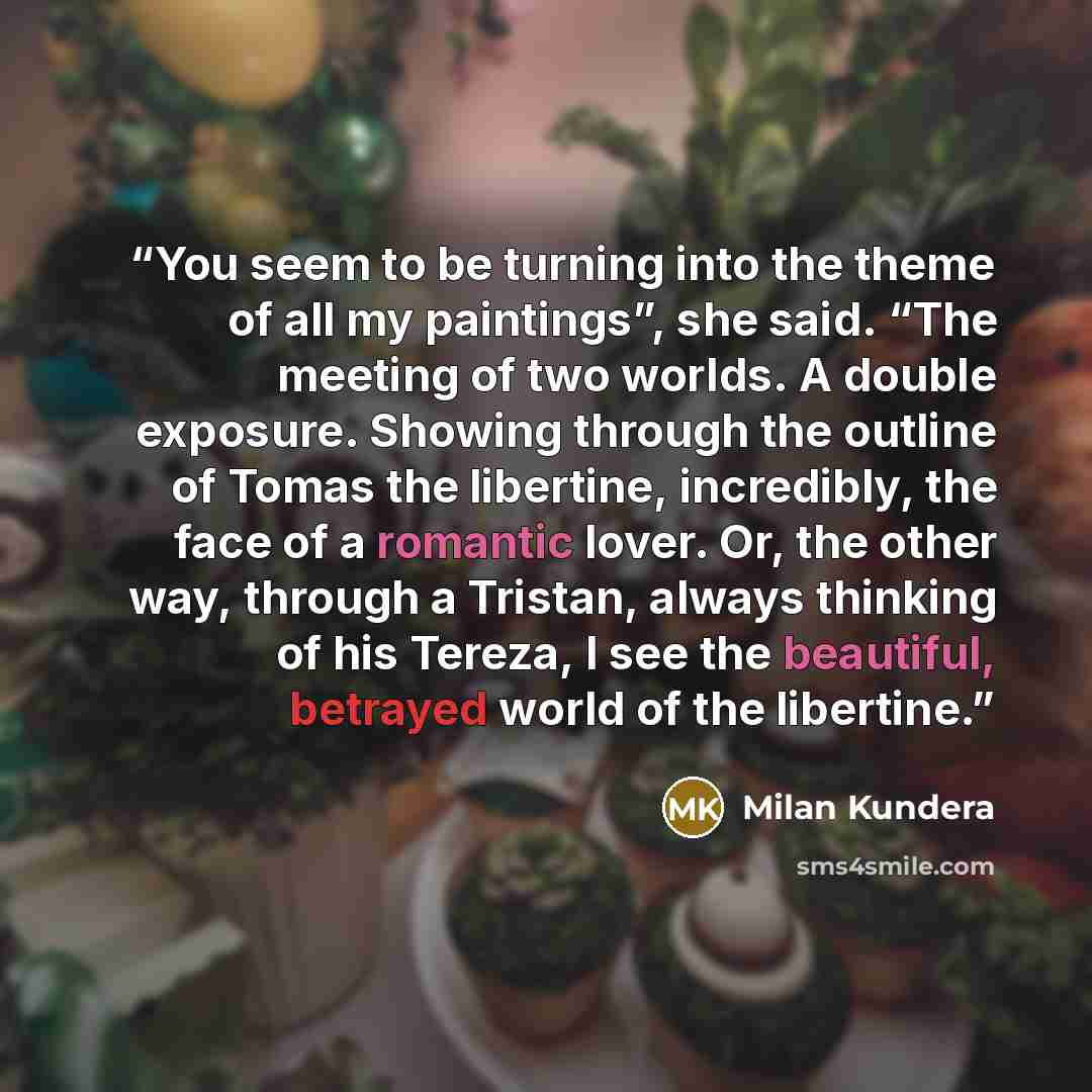 “You seem to be turning into the theme of all my paint­ings”, she said. “The meeting of two worlds. A double exposure. Showing through the outline of Tomas the libertine, incredibly, the face of a romantic lover. Or, the other way, through a Tristan, always thinking of his Tereza, I see the…” quote by Milan Kundera